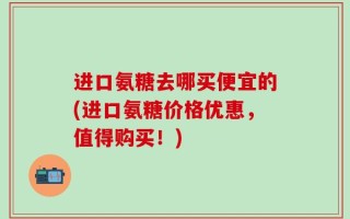 进口氨糖去哪买便宜的(进口氨糖价格优惠，值得购买！)