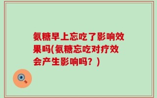 氨糖早上忘吃了影响效果吗(氨糖忘吃对疗效会产生影响吗？)