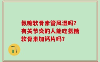 氨糖软骨素管风湿吗？有关节炎的人能吃氨糖软骨素加钙片吗？