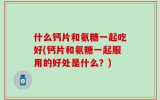 什么钙片和氨糖一起吃好(钙片和氨糖一起服用的好处是什么？)