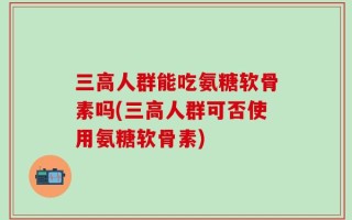 三高人群能吃氨糖软骨素吗(三高人群可否使用氨糖软骨素)