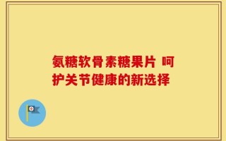 氨糖软骨素糖果片 呵护关节健康的新选择