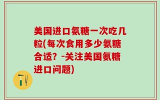 美国进口氨糖一次吃几粒(每次食用多少氨糖合适？-关注美国氨糖进口问题)
