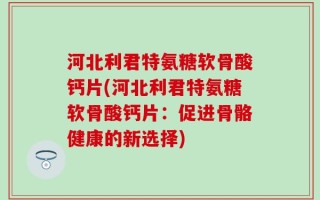 河北利君特氨糖软骨酸钙片(河北利君特氨糖软骨酸钙片：促进骨骼健康的新选择)
