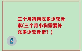 三个月狗狗吃多少软骨素(三个月小狗需要补充多少软骨素？)