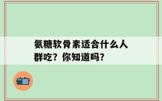 氨糖软骨素适合什么人群吃？你知道吗？