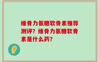 维骨力氨糖软骨素推荐测评？维骨力氨糖软骨素是什么药？