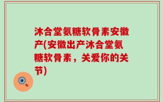 沐合堂氨糖软骨素安徽产(安徽出产沐合堂氨糖软骨素，关爱你的关节)