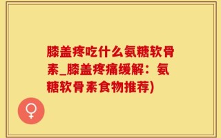 膝盖疼吃什么氨糖软骨素_膝盖疼痛缓解：氨糖软骨素食物推荐)