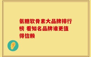 氨糖软骨素大品牌排行榜 看知名品牌谁更值得信赖