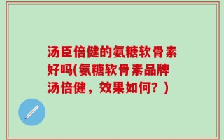 汤臣倍健的氨糖软骨素好吗(氨糖软骨素品牌汤倍健，效果如何？)