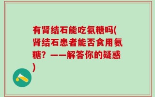 有肾结石能吃氨糖吗(肾结石患者能否食用氨糖？——解答你的疑惑)