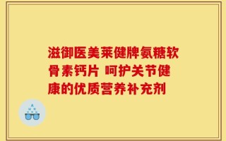 滋御医美莱健牌氨糖软骨素钙片 呵护关节健康的优质营养补充剂