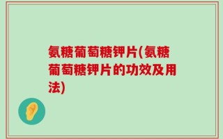氨糖葡萄糖钾片(氨糖葡萄糖钾片的功效及用法)