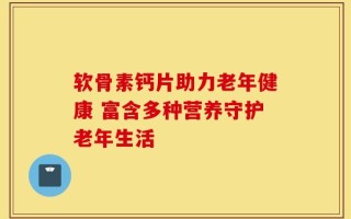 软骨素钙片助力老年健康 富含多种营养守护老年生活