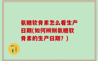 氨糖软骨素怎么看生产日期(如何辨别氨糖软骨素的生产日期？)