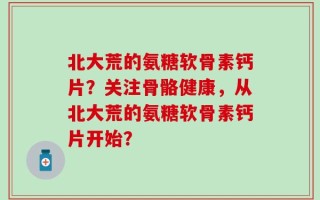 北大荒的氨糖软骨素钙片？关注骨骼健康，从北大荒的氨糖软骨素钙片开始？