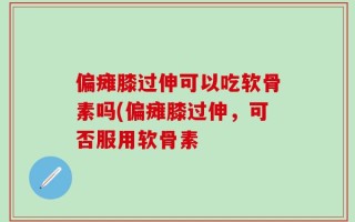 偏瘫膝过伸可以吃软骨素吗(偏瘫膝过伸，可否服用软骨素