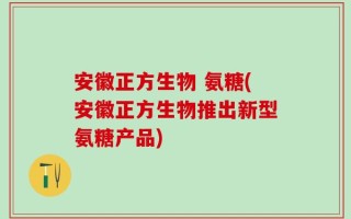安徽正方生物 氨糖(安徽正方生物推出新型氨糖产品)