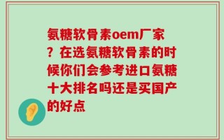 氨糖软骨素oem厂家？在选氨糖软骨素的时候你们会参考进口氨糖十大排名吗还是买国产的好点