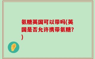 氨糖英国可以带吗(英国是否允许携带氨糖？)