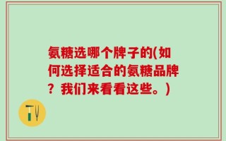 氨糖选哪个牌子的(如何选择适合的氨糖品牌？我们来看看这些。)