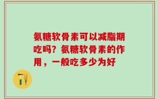 氨糖软骨素可以减脂期吃吗？氨糖软骨素的作用，一般吃多少为好