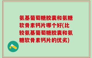 氨基葡萄糖胶囊和氨糖软骨素钙片哪个好(比较氨基葡萄糖胶囊和氨糖软骨素钙片的优劣)
