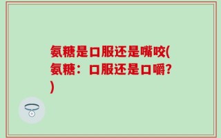 氨糖是口服还是嘴咬(氨糖：口服还是口嚼？)