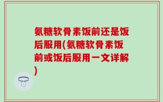 氨糖软骨素饭前还是饭后服用(氨糖软骨素饭前或饭后服用一文详解)
