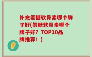 补充氨糖软骨素哪个牌子好(氨糖软骨素哪个牌子好？TOP10品牌推荐！)