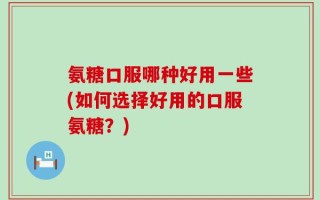 氨糖口服哪种好用一些(如何选择好用的口服氨糖？)