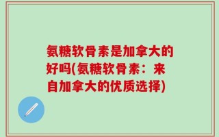 氨糖软骨素是加拿大的好吗(氨糖软骨素：来自加拿大的优质选择)