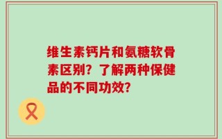 维生素钙片和氨糖软骨素区别？了解两种保健品的不同功效？