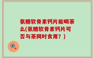 氨糖软骨素钙片能喝茶么(氨糖软骨素钙片可否与茶同时食用？)