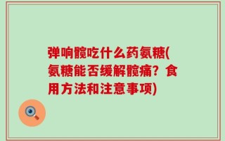 弹响髋吃什么药氨糖(氨糖能否缓解髋痛？食用方法和注意事项)