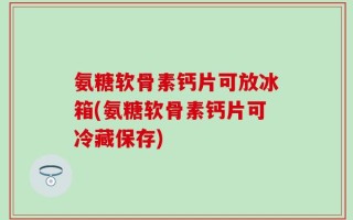 氨糖软骨素钙片可放冰箱(氨糖软骨素钙片可冷藏保存)