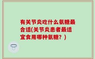 有关节炎吃什么氨糖最合适(关节炎患者最适宜食用哪种氨糖？)