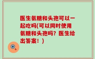 医生氨糖和头孢可以一起吃吗(可以同时使用氨糖和头孢吗？医生给出答案！)