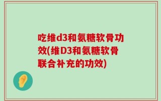 吃维d3和氨糖软骨功效(维D3和氨糖软骨联合补充的功效)