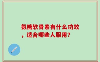 氨糖软骨素有什么功效，适合哪些人服用？