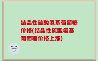 结晶性硫酸氨基葡萄糖价格(结晶性硫酸氨基葡萄糖价格上涨)
