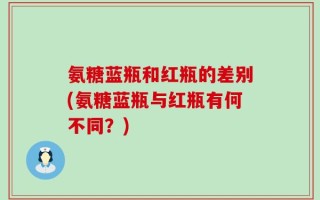 氨糖蓝瓶和红瓶的差别(氨糖蓝瓶与红瓶有何不同？)