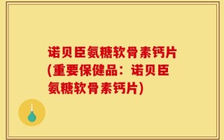 诺贝臣氨糖软骨素钙片(重要保健品：诺贝臣氨糖软骨素钙片)