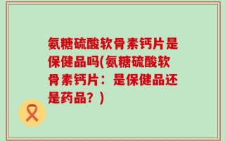 氨糖硫酸软骨素钙片是保健品吗(氨糖硫酸软骨素钙片：是保健品还是药品？)