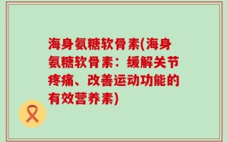 海身氨糖软骨素(海身氨糖软骨素：缓解关节疼痛、改善运动功能的有效营养素)