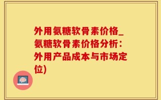 外用氨糖软骨素价格_氨糖软骨素价格分析：外用产品成本与市场定位)