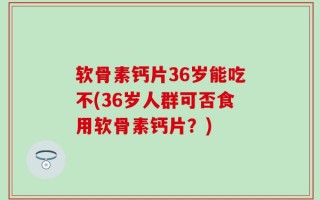 软骨素钙片36岁能吃不(36岁人群可否食用软骨素钙片？)