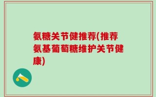 氨糖关节健推荐(推荐氨基葡萄糖维护关节健康)