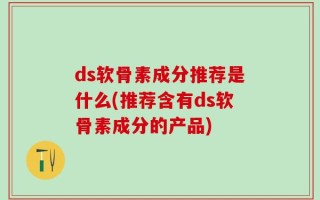 ds软骨素成分推荐是什么(推荐含有ds软骨素成分的产品)